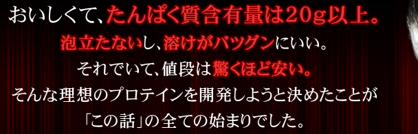 おいしくて、たんぱく質含有量は20g以上。泡立たないし、溶けがバツグンにいい。それでいて、値段は驚くほど安い。そんな理想のプロテインを開発しようと決めたことが「この話」の全ての始まりでした。