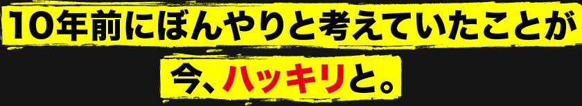 10年前にぼんやりと考えていたことが今、ハッキリと