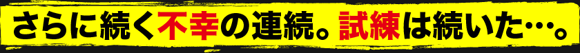 さらに続く不幸の連続。試練は続いた…。