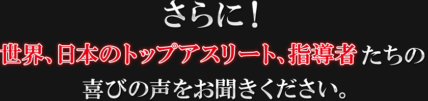 さらに世界、日本のトップアスリート、指導者たちの喜びの声をお聞きください