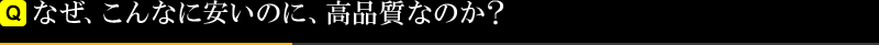 なぜ、こんなに安いのに、高品質なのか？