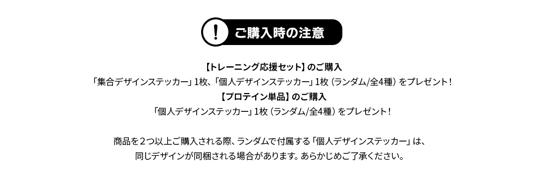 ご購入時の注意【トレーニング応援セット】のご購入「集合デザインステッカー」1枚、「個人デザインステッカー」1枚（ランダム/全4種）をプレゼント！【プロテイン単品】のご購入「個人デザインステッカー」1枚（ランダム/全4種）をプレゼント！商品を２つ以上ご購入される際、ランダムで付属する「個人デザインステッカー」は、同じデザインが同梱される場合があります。あらかじめご了承ください。