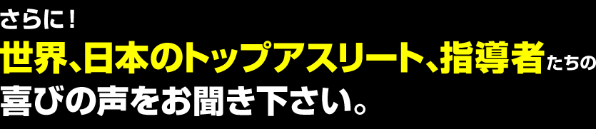 世界、日本のトップアスリート、指導者たちの喜びの声をお聞き下さい。